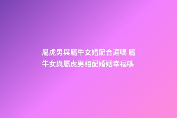 屬虎男與屬牛女婚配合適嗎 屬牛女與屬虎男相配婚姻幸福嗎-第1張-觀點(diǎn)-玄機(jī)派